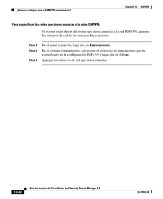 Capítulo 13 DMVPN
¿Cómo se configura una red DMVPN manualmente?
13-22
Guía del usuario de Cisco Router and Security Device Manager 2.4
OL-9963-04
Para especificar las redes que desee anunciar a la nube DMVPN:
Si existen redes detrás del router que desea anunciar a la red DMVPN, agregue
los números de red de las ventanas Enrutamiento.
Paso 1 En el panel izquierdo, haga clic en Enrutamiento.
Paso 2 En la ventana Enrutamiento, seleccione el protocolo de enrutamiento que ha
especificado en la configuración DMVPN y haga clic en Editar.
Paso 3 Agregue los números de red que desea anunciar.
 