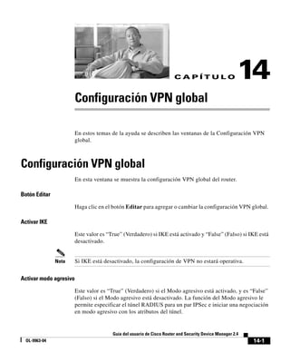 14-1
Guía del usuario de Cisco Router and Security Device Manager 2.4
OL-9963-04
C A P Í T U L O 14
Configuración VPN global
En estos temas de la ayuda se describen las ventanas de la Configuración VPN
global.
Configuración VPN global
En esta ventana se muestra la configuración VPN global del router.
Botón Editar
Haga clic en el botón Editar para agregar o cambiar la configuración VPN global.
Activar IKE
Este valor es “True” (Verdadero) si IKE está activado y “False” (Falso) si IKE está
desactivado.
Nota Si IKE está desactivado, la configuración de VPN no estará operativa.
Activar modo agresivo
Este valor es “True” (Verdadero) si el Modo agresivo está activado, y es “False”
(Falso) si el Modo agresivo está desactivado. La función del Modo agresivo le
permite especificar el túnel RADIUS para un par IPSec e iniciar una negociación
en modo agresivo con los atributos del túnel.
 