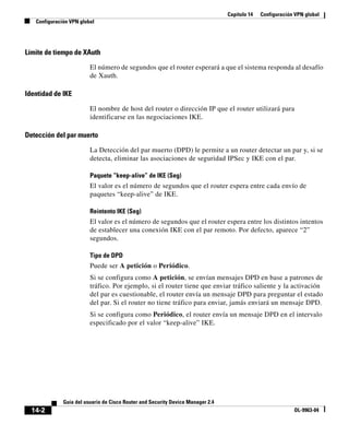 Capítulo 14 Configuración VPN global
Configuración VPN global
14-2
Guía del usuario de Cisco Router and Security Device Manager 2.4
OL-9963-04
Límite de tiempo de XAuth
El número de segundos que el router esperará a que el sistema responda al desafío
de Xauth.
Identidad de IKE
El nombre de host del router o dirección IP que el router utilizará para
identificarse en las negociaciones IKE.
Detección del par muerto
La Detección del par muerto (DPD) le permite a un router detectar un par y, si se
detecta, eliminar las asociaciones de seguridad IPSec y IKE con el par.
Paquete “keep-alive” de IKE (Seg)
El valor es el número de segundos que el router espera entre cada envío de
paquetes “keep-alive” de IKE.
Reintento IKE (Seg)
El valor es el número de segundos que el router espera entre los distintos intentos
de establecer una conexión IKE con el par remoto. Por defecto, aparece “2”
segundos.
Tipo de DPD
Puede ser A petición o Periódico.
Si se configura como A petición, se envían mensajes DPD en base a patrones de
tráfico. Por ejemplo, si el router tiene que enviar tráfico saliente y la activación
del par es cuestionable, el router envía un mensaje DPD para preguntar el estado
del par. Si el router no tiene tráfico para enviar, jamás enviará un mensaje DPD.
Si se configura como Periódico, el router envía un mensaje DPD en el intervalo
especificado por el valor “keep-alive” IKE.
 
