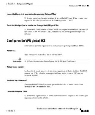 14-3
Guía del usuario de Cisco Router and Security Device Manager 2.4
OL-9963-04
Capítulo 14 Configuración VPN global
Configuración VPN global
Longevidad (seg) de la asociación de seguridad (SA) por IPSec
El tiempo tras el que las asociaciones de seguridad (SA) por IPSec vencen y se
regeneran. El valor por defecto es de 3.600 segundos (1 hora).
Duración (Kilobytes) de la asociación de seguridad (SA) por IPSec
El número de kilobytes que el router puede enviar por la conexión VPN antes de
que venza la SA por IPSec. La SA se renovará una vez llegada la longevidad
inferior.
Configuración VPN global: IKE
Esta ventana permite especificar la configuración global para IKE e IPSEC.
Activar IKE
Deje esta casilla marcada si desea utilizar VPN.
Precaución Si IKE está desactivado, la configuración de VPN no funcionará.
Activar modo agresivo
La función de modo agresivo le permite especificar atributos de túnel RADIUS
para un par IPSec e iniciar una negociación en modo agresivo IKE con los
atributos de túnel.
Identidad (de este router)
Este campo especifica el modo en que se identificará el router. Seleccione
Dirección IP o Nombre de host.
Límite de tiempo de XAuth
El número de segundos que el router debe esperar una respuesta del sistema que
requiera autenticación XAuth.
 