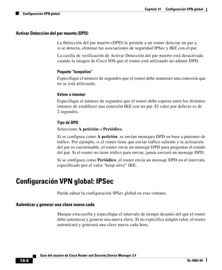 Capítulo 14 Configuración VPN global
Configuración VPN global
14-4
Guía del usuario de Cisco Router and Security Device Manager 2.4
OL-9963-04
Activar Detección del par muerto (DPD)
La Detección del par muerto (DPD) le permite a un router detectar un par y,
si se detecta, eliminar las asociaciones de seguridad IPSec y IKE con el par.
La casilla de verificación de Activar Detección del par muerto está desactivada
cuando la imagen de Cisco IOS que el router está utilizando no admite DPD.
Paquete “keepalive”
Especifique el número de segundos que el router debe mantener una conexión que
no se está utilizando.
Volver a intentar
Especifique el número de segundos que el router debe esperar entre los distintos
intentos de establecer una conexión IKE con un par. El valor por defecto es de
2 segundos.
Tipo de DPD
Seleccione A petición o Periódico.
Si se configura como A petición, se envían mensajes DPD en base a patrones de
tráfico. Por ejemplo, si el router tiene que enviar tráfico saliente y la activación
del par es cuestionable, el router envía un mensaje DPD para preguntar el estado
del par. Si el router no tiene tráfico para enviar, jamás enviará un mensaje DPD.
Si se configura como Periódico, el router envía un mensaje DPD en el intervalo
especificado por el valor “keep-alive” IKE.
Configuración VPN global: IPSec
Puede editar la configuración IPSec global en esta ventana.
Autenticar y generar una clave nueva cada
Marque esta casilla y especifique el intervalo de tiempo después del que el router
debe autenticar y generar una nueva clave. Si no especifica ningún valor, el router
autenticará y generará una clave nueva cada hora.
 