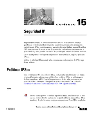 15-1
Guía del usuario de Cisco Router and Security Device Manager 2.4
OL-9963-04
C A P Í T U L O 15
Seguridad IP
Seguridad IP (IPSec) es una infraestructura basada en estándares abiertos
que brinda confidencialidad, integridad y autenticación de datos entre pares
participantes. IPSec suministra estos servicios de seguridad en la capa IP; utiliza
IKE para gestionar la negociación de protocolos y algoritmos basándose en la
política local y para generar las claves de cifrado y de autenticación que utilizará.
Cisco SDM permite configurar conjuntos de transformación, reglas y políticas
IPSec.
Utilice el árbol de IPSec para ir a las ventanas de configuración de IPSec que
desee utilizar.
Políticas IPSec
Esta ventana muestra las políticas IPSec configuradas en el router y los mapas
criptográficos asociados a cada política. Las políticas IPSec se utilizan para
definir conexiones VPN. Para informarse acerca de las relaciones entre las
políticas IPSec, los mapas criptográficos y las conexiones VPN, consulte
Información adicional acerca de conexiones VPN y políticas IPSec.
Icono
Si este icono aparece al lado de la política IPSec, esto indica que se trata
de una política de sólo lectura que no puede editarse. Una política IPSec
puede ser de sólo lectura si contiene comandos que Cisco SDM no admite.
 
