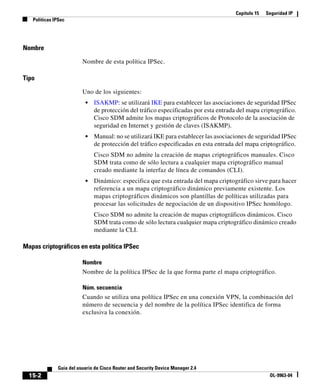 Capítulo 15 Seguridad IP
Políticas IPSec
15-2
Guía del usuario de Cisco Router and Security Device Manager 2.4
OL-9963-04
Nombre
Nombre de esta política IPSec.
Tipo
Uno de los siguientes:
• ISAKMP: se utilizará IKE para establecer las asociaciones de seguridad IPSec
de protección del tráfico especificadas por esta entrada del mapa criptográfico.
Cisco SDM admite los mapas criptográficos de Protocolo de la asociación de
seguridad en Internet y gestión de claves (ISAKMP).
• Manual: no se utilizará IKE para establecer las asociaciones de seguridad IPSec
de protección del tráfico especificadas en esta entrada del mapa criptográfico.
Cisco SDM no admite la creación de mapas criptográficos manuales. Cisco
SDM trata como de sólo lectura a cualquier mapa criptográfico manual
creado mediante la interfaz de línea de comandos (CLI).
• Dinámico: especifica que esta entrada del mapa criptográfico sirve para hacer
referencia a un mapa criptográfico dinámico previamente existente. Los
mapas criptográficos dinámicos son plantillas de políticas utilizadas para
procesar las solicitudes de negociación de un dispositivo IPSec homólogo.
Cisco SDM no admite la creación de mapas criptográficos dinámicos. Cisco
SDM trata como de sólo lectura cualquier mapa criptográfico dinámico creado
mediante la CLI.
Mapas criptográficos en esta política IPSec
Nombre
Nombre de la política IPSec de la que forma parte el mapa criptográfico.
Núm. secuencia
Cuando se utiliza una política IPSec en una conexión VPN, la combinación del
número de secuencia y del nombre de la política IPSec identifica de forma
exclusiva la conexión.
 