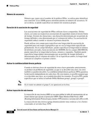 Capítulo 15 Seguridad IP
Políticas IPSec
15-6
Guía del usuario de Cisco Router and Security Device Manager 2.4
OL-9963-04
Número de secuencia
Número que, junto con el nombre de la política IPSec, se utiliza para identificar
una conexión. Cisco SDM genera automáticamente un número de secuencia. Si
así se desea, se puede especificar un número de secuencia propio.
Duración de la asociación de seguridad
Las asociaciones de seguridad de IPSec utilizan claves compartidas. Dichas
claves, así como sus respectivas asociaciones de seguridad, tienen el mismo límite
de tiempo. Existen dos duraciones: una duración determinada por un período de
tiempo definido y otra determinada por el volumen de tráfico. La asociación de
seguridad caduca cuando se alcanza la primera duración.
Puede utilizar este campo para especificar una longevidad de asociación de
seguridad para este mapa criptográfico que no sea la longevidad especificada
globalmente. En el campo Kilobytes, puede especificar la longevidad en número
de kilobytes enviados, hasta un máximo de 4608000. En los campos HH:MM:SS,
puede especificar la longevidad en horas, minutos y segundos. También puede
especificar longevidades determinadas por un período de tiempo definido y
determinadas por el volumen de tráfico. Si se especifican ambos, la longevidad
caducará al cumplirse el primer criterio.
Activar la confidencialidad directa perfecta
Cuando se derivan claves de seguridad de otras claves generadas anteriormente,
se produce un problema de seguridad, ya que si se descubre una clave, las otras
también se pueden descubrir. La confidencialidad directa perfecta (PFS) garantiza
la derivación independiente de cada clave. De esta manera, es posible asegurar que
si se descubre una clave, no se podrán descubrir las restantes. Si activa PFS, puede
especificar que se utilice el método Diffie-Hellman group1, group2 o group5.
Nota Si el router no admite el grupo 5, no aparecerá en la lista.
Activar inyección de ruta inversa
La inyección de ruta inversa (RRI) se usa para poblar la tabla de enrutamiento de un
router interno que ejecute el protocolo OSPF (Open Shortest Path First) o RIP
(Routing Information Protocol) para clientes VPN remotos o sesiones de LAN a LAN.
La inyección de ruta inversa agrega dinámicamente rutas estáticas a los clientes
conectados al servidor Easy VPN.
 