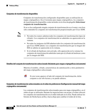 Capítulo 15 Seguridad IP
Políticas IPSec
15-8
Guía del usuario de Cisco Router and Security Device Manager 2.4
OL-9963-04
Conjuntos de transformación disponibles
Conjuntos de transformación configurados disponibles para su utilización en
mapas criptográficos. En el Asistente para mapas criptográficos, los conjuntos
de transformación disponibles están incluidos en la lista desplegable Seleccionar
conjunto de transformación.
Si no se ha configurado ningún conjunto de transformación en el router, esta lista
sólo contendrá los conjuntos de transformación proporcionados por Cisco SDM.
Nota • No todos los routers admiten todos los conjuntos de transformación (tipos de
cifrado). Los conjuntos de transformación no admitidos no aparecerán en la
ventana.
• No todas las imágenes de IOS admiten todos los conjuntos de transformación
que Cisco SDM admite. Los conjuntos de transformación que la imagen del
IOS no admita no aparecerán en la ventana.
• Si el cifrado de hardware está activado, sólo aparecerán en la ventana los
conjuntos de transformación admitidos tanto por el cifrado de hardware como
por la imagen del IOS.
Detalles del conjunto de transformación seleccionado (Asistente para mapas criptográficos únicamente)
Muestra el nombre, cifrado, características de autenticación y otros parámetros
del mapa criptográfico seleccionado.
Conjuntos de transformación seleccionados en el orden de preferencia (Configuración manual del mapa
criptográfico únicamente)
Los conjuntos de transformación seleccionados para este mapa criptográfico, en el
orden en que se utilizarán. Durante las negociaciones con un par, el router ofrecerá
los conjuntos de transformación en el orden indicado en la lista. Puede utilizar los
botones de flecha hacia arriba y hacia abajo para cambiar el orden de la lista.
Si este icono aparece al lado del conjunto de transformación, dicho
conjunto es de sólo lectura y no puede editarse.
 