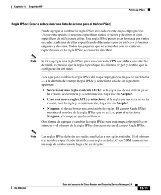 15-11
Guía del usuario de Cisco Router and Security Device Manager 2.4
OL-9963-04
Capítulo 15 Seguridad IP
Políticas IPSec
Regla IPSec (Crear o seleccionar una lista de acceso para el tráfico IPSec)
Puede agregar o cambiar la regla IPSec utilizada en este mapa criptográfico.
Utilice esta opción si necesita especificar varios orígenes y destinos o tipos
específicos de tráfico para cifrar. Una regla IPSec puede estar formada por varias
entradas, cada una de ellas especificando diferentes tipos de tráfico y diferentes
orígenes y destinos. Todos los paquetes que no coincidan con los criterios
especificados en la regla IPSec se enviarán sin cifrar.
Nota Si va a agregar una regla IPSec para una conexión VPN que utiliza una interfaz
de túnel, es preciso que la regla especifique los mismos origen y destino que la
configuración del túnel.
Para agregar o cambiar la regla IPSec del mapa criptográfico, haga clic en el botón
… a la derecha del campo Regla IPSec y seleccione una de las siguientes
opciones:
• Seleccionar una regla existente (ACL): si la regla que desea utilizar ya se
ha creado, selecciónela y, a continuación, haga clic en Aceptar.
• Cree una nueva regla (ACL) y seleccione: si la regla que necesita no se ha
creado, cree la regla y, a continuación, haga clic en Aceptar.
• Ninguna: si desea borrar una asociación de reglas. El campo Regla IPSec
muestra el nombre de la regla IPSec que se utiliza, pero si selecciona
Ninguna, el campo se queda en blanco.
Otra forma de agregar o cambiar la regla IPSec para este mapa criptográfico es
introducir el número de la regla IPSec directamente en el campo Regla IPSec.
Nota Las reglas IPSec deberán ser reglas ampliadas y no reglas estándar. Si el número
o el nombre especificado identifica una regla estándar, Cisco SDM mostrará un
mensaje de alerta cuando haga clic en Aceptar.
 