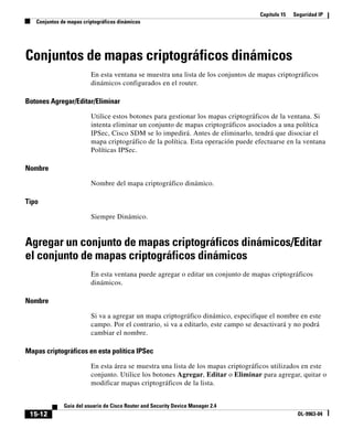 Capítulo 15 Seguridad IP
Conjuntos de mapas criptográficos dinámicos
15-12
Guía del usuario de Cisco Router and Security Device Manager 2.4
OL-9963-04
Conjuntos de mapas criptográficos dinámicos
En esta ventana se muestra una lista de los conjuntos de mapas criptográficos
dinámicos configurados en el router.
Botones Agregar/Editar/Eliminar
Utilice estos botones para gestionar los mapas criptográficos de la ventana. Si
intenta eliminar un conjunto de mapas criptográficos asociados a una política
IPSec, Cisco SDM se lo impedirá. Antes de eliminarlo, tendrá que disociar el
mapa criptográfico de la política. Esta operación puede efectuarse en la ventana
Políticas IPSec.
Nombre
Nombre del mapa criptográfico dinámico.
Tipo
Siempre Dinámico.
Agregar un conjunto de mapas criptográficos dinámicos/Editar
el conjunto de mapas criptográficos dinámicos
En esta ventana puede agregar o editar un conjunto de mapas criptográficos
dinámicos.
Nombre
Si va a agregar un mapa criptográfico dinámico, especifique el nombre en este
campo. Por el contrario, si va a editarlo, este campo se desactivará y no podrá
cambiar el nombre.
Mapas criptográficos en esta política IPSec
En esta área se muestra una lista de los mapas criptográficos utilizados en este
conjunto. Utilice los botones Agregar, Editar o Eliminar para agregar, quitar o
modificar mapas criptográficos de la lista.
 