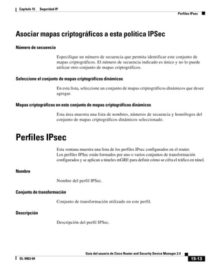 15-13
Guía del usuario de Cisco Router and Security Device Manager 2.4
OL-9963-04
Capítulo 15 Seguridad IP
Perfiles IPsec
Asociar mapas criptográficos a esta política IPSec
Número de secuencia
Especifique un número de secuencia que permita identificar este conjunto de
mapas criptográficos. El número de secuencia indicado es único y no lo puede
utilizar otro conjunto de mapas criptográficos.
Seleccione el conjunto de mapas criptográficos dinámicos
En esta lista, seleccione un conjunto de mapas criptográficos dinámicos que desee
agregar.
Mapas criptográficos en este conjunto de mapas criptográficos dinámicos
Esta área muestra una lista de nombres, números de secuencia y homólogos del
conjunto de mapas criptográficos dinámicos seleccionado.
Perfiles IPsec
Esta ventana muestra una lista de los perfiles IPsec configurados en el router.
Los perfiles IPSec están formados por uno o varios conjuntos de transformación
configurados y se aplican a túneles mGRE para definir cómo se cifra el tráfico en túnel.
Nombre
Nombre del perfil IPSec.
Conjunto de transformación
Conjunto de transformación utilizado en este perfil.
Descripción
Descripción del perfil IPSec.
 