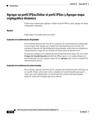 Capítulo 15 Seguridad IP
Perfiles IPsec
15-16
Guía del usuario de Cisco Router and Security Device Manager 2.4
OL-9963-04
Agregar un perfil IPSec/Editar el perfil IPSec y Agregar mapa
criptográfico dinámico
Utilice esta ventana para agregar o editar un perfil IPSec o para agregar un mapa
criptográfico dinámico.
Nombre
Especifique un nombre para este perfil.
Conjuntos de transformación disponibles
Esta columna muestra una lista de los conjuntos de transformación configurados
en este router. Para agregar un conjunto de transformación de esta lista a la
columna Conjuntos de transformación seleccionados, seleccione un conjunto de
transformación y haga clic en el botón de flecha hacia la derecha (>>).
Si necesita configurar un conjunto de transformación nuevo, haga clic en el nodo
Grupos de transformación del árbol de IPSec para ir a la ventana Grupos de
transformación. En esta ventana, haga clic en Agregar para crear un conjunto de
transformación nuevo.
Conjuntos de transformación seleccionados
Esta columna muestra una lista de los conjuntos de transformación utilizados en
este perfil. Puede seleccionar varios conjuntos de transformación para que el
router que está configurando y el router del otro extremo del túnel puedan
negociar acerca del conjunto que van a utilizar.
 