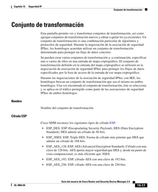 15-17
Guía del usuario de Cisco Router and Security Device Manager 2.4
OL-9963-04
Capítulo 15 Seguridad IP
Conjunto de transformación
Conjunto de transformación
Esta pantalla permite ver y transformar conjuntos de transformación, así como
agregar conjuntos de transformación nuevos y editar o quitar los ya existentes. Un
conjunto de transformación es una combinación particular de algoritmos y
protocolos de seguridad. Durante la negociación de la asociación de seguridad
IPSec, los homólogos acuerdan utilizar un conjunto de transformación
determinado para proteger un flujo de datos concreto.
Se pueden crear varios conjuntos de transformación y, a continuación, especificar
uno o varios de ellos en una entrada de mapa criptográfico. El conjunto de
transformación definido en la entrada del mapa criptográfico se utilizará en la
negociación de asociación de seguridad IPSec para proteger los flujos de datos
especificados por la lista de acceso de la entrada de ese mapa criptográfico.
Durante las negociaciones de la asociación de seguridad IPSec con IKE, los
homólogos buscan un conjunto de transformación que sea el mismo en ambos
homólogos. Una vez encontrado el conjunto de transformación, éste se selecciona
y se aplica en el tráfico protegido como parte de las asociaciones de seguridad
IPSec de ambos homólogos.
Nombre
Nombre del conjunto de transformación.
Cifrado ESP
Cisco SDM reconoce los siguientes tipos de cifrado ESP:
• ESP_DES: ESP (Encapsulating Security Payload), DES (Data Encryption
Standard). DES admite un cifrado de 56 bits.
• ESP_3DES: ESP, Triple DES. Forma de cifrado más potente que DES que
admite un cifrado de 168 bits.
• ESP_AES_128: ESP, AES (Advanced Encryption Standard). Cifrado con una
clave de 128 bits. AES aporta mayor seguridad que DES y, desde un punto de
vista computacional, es más eficiente que 3DES.
• ESP_AES_192: ESP, cifrado AES con una clave de 192 bits.
• ESP_AES_256: ESP, cifrado AES con una clave de 256 bits.
 