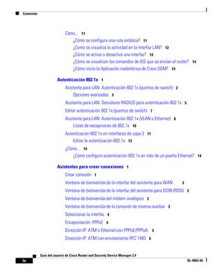 Contenido
iv
Guía del usuario de Cisco Router and Security Device Manager 2.4
OL-9963-04
Cómo... 11
¿Cómo se configura una ruta estática? 11
¿Como se visualiza la actividad en la interfaz LAN? 12
¿Cómo se activa o desactiva una interfaz? 13
¿Cómo se visualizan los comandos de IOS que se envían al router? 14
¿Cómo inicio la Aplicación inalámbrica de Cisco SDM? 14
Autenticación 802.1x 1
Asistente para LAN: Autenticación 802.1x (puertos de switch) 2
Opciones avanzadas 3
Asistente para LAN: Servidores RADIUS para autenticación 802.1x 5
Editar autenticación 802.1x (puertos de switch) 7
Asistente para LAN: Autenticación 802.1x (VLAN o Ethernet) 8
Listas de excepciones de 802.1x 10
Autenticación 802.1x en interfaces de capa 3 11
Editar la autenticación 802.1x 13
¿Cómo... 14
¿Cómo configuro autenticación 802.1x en más de un puerto Ethernet? 14
Asistentes para crear conexiones 1
Crear conexión 1
Ventana de bienvenida de la interfaz del asistente para WAN 3
Ventana de bienvenida de la interfaz del asistente para ISDN (RDSI) 3
Ventana de bienvenida del módem analógico 3
Ventana de bienvenida de la conexión de reserva auxiliar 3
Seleccionar la interfaz 4
Encapsulación: PPPoE 4
Dirección IP: ATM o Ethernet con PPPoE/PPPoA 5
Dirección IP: ATM con enrutamiento RFC 1483 6
 