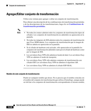 Capítulo 15 Seguridad IP
Conjunto de transformación
15-20
Guía del usuario de Cisco Router and Security Device Manager 2.4
OL-9963-04
Agregar/Editar conjunto de transformación
Utilice esta ventana para agregar o editar un conjunto de transformación.
Para obtener una descripción de las combinaciones de transformación permitidas
y de las descripciones de las transformaciones, haga clic en Combinaciones de
transformación permitidas.
Nota • No todos los routers admiten todos los conjuntos de transformación (tipos de
cifrado). Los conjuntos de transformación no admitidos no aparecerán en la
pantalla.
• No todas las imágenes de IOS admiten todos los conjuntos de transformación
que Cisco SDM admite. Los conjuntos de transformación que la imagen de
IOS no admita no aparecerán en la pantalla.
• Si el cifrado de hardware está activado, sólo aparecerán en la pantalla los
conjuntos de transformación admitidos tanto por el cifrado de hardware como
por la imagen de IOS.
• Los servidores Easy VPN sólo admiten el modo de túnel. Los servidores Easy
VPN no admiten el modo de transporte.
• Los servidores Easy VPN sólo admiten conjuntos de transformación con
cifrado ESP. Los servidores Easy VPN no admiten el algoritmo AH.
• Los servidores Easy VPN no admiten el cifrado ESP-SEAL.
Nombre de este conjunto de transformación
Puede ser cualquier nombre que desee. No es preciso que el nombre coincida con
el nombre del conjunto de transformación que utiliza el homólogo, aunque puede
ser útil dar a los conjuntos de transformación correspondientes el mismo nombre.
 