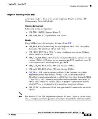 15-21
Guía del usuario de Cisco Router and Security Device Manager 2.4
OL-9963-04
Capítulo 15 Seguridad IP
Conjunto de transformación
Integridad de datos y cifrado (ESP)
Active este cuadro si desea proporcionar integridad de datos y cifrado ESP
(Encapsulating Security Payload).
Algoritmo de integridad
Seleccione uno de los siguientes:
• ESP_MD5_HMAC. Message Digest 5.
• ESP_SHA_HMAC. Algoritmo de hash seguro.
Cifrado
Cisco SDM reconoce los siguientes tipos de cifrado ESP:
• ESP_DES. ESP (Encapsulating Security Payload), DES (Data Encryption
Standard). DES admite un cifrado de 56 bits.
• ESP_3DES. ESP, Triple DES. Forma de cifrado más potente que DES que
admite un cifrado de 168 bits.
• ESP_AES_128. ESP, AES (Advanced Encryption Standard). Cifrado con una
clave de 128 bits. AES aporta mayor seguridad que DES y, desde un punto de
vista computacional, es más eficiente que 3DES.
• ESP_AES_192. ESP, cifrado AES con clave de 192 bits.
• ESP_AES_256. ESP, cifrado AES con clave de 256 bits.
• ESP_SEAL: ESP con el algoritmo de cifrado SEAL (Software Encryption
Algorithm) de clave de cifrado de 160 bits. SEAL (Software Encryption
Algorithm) es un algoritmo alternativo a DES (Data Encryption Standard), 3DES
(Triple DES) y AES (Advanced Encryption Standard) basados en software. El
cifrado SEAL utiliza una clave de cifrado de 160 bits y ejerce menor impacto
sobre la CPU, si se compara con otros algoritmos basados en software.
• ESP_NULL. Algoritmo de cifrado nulo, pero se utiliza una transformación de
cifrado.
Nota Los tipos de cifrado ESP disponibles dependen del router. Según el tipo de router
que se configure, es posible que uno o varios tipos de cifrado no estén disponibles.
 