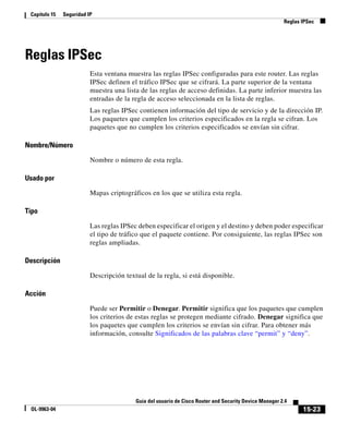 15-23
Guía del usuario de Cisco Router and Security Device Manager 2.4
OL-9963-04
Capítulo 15 Seguridad IP
Reglas IPSec
Reglas IPSec
Esta ventana muestra las reglas IPSec configuradas para este router. Las reglas
IPSec definen el tráfico IPSec que se cifrará. La parte superior de la ventana
muestra una lista de las reglas de acceso definidas. La parte inferior muestra las
entradas de la regla de acceso seleccionada en la lista de reglas.
Las reglas IPSec contienen información del tipo de servicio y de la dirección IP.
Los paquetes que cumplen los criterios especificados en la regla se cifran. Los
paquetes que no cumplen los criterios especificados se envían sin cifrar.
Nombre/Número
Nombre o número de esta regla.
Usado por
Mapas criptográficos en los que se utiliza esta regla.
Tipo
Las reglas IPSec deben especificar el origen y el destino y deben poder especificar
el tipo de tráfico que el paquete contiene. Por consiguiente, las reglas IPSec son
reglas ampliadas.
Descripción
Descripción textual de la regla, si está disponible.
Acción
Puede ser Permitir o Denegar. Permitir significa que los paquetes que cumplen
los criterios de estas reglas se protegen mediante cifrado. Denegar significa que
los paquetes que cumplen los criterios se envían sin cifrar. Para obtener más
información, consulte Significados de las palabras clave “permit” y “deny”.
 
