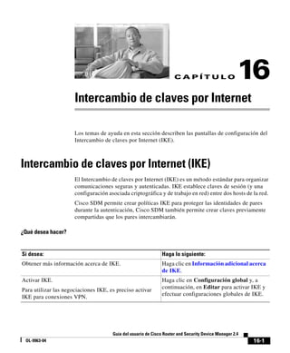 16-1
Guía del usuario de Cisco Router and Security Device Manager 2.4
OL-9963-04
C A P Í T U L O 16
Intercambio de claves por Internet
Los temas de ayuda en esta sección describen las pantallas de configuración del
Intercambio de claves por Internet (IKE).
Intercambio de claves por Internet (IKE)
El Intercambio de claves por Internet (IKE) es un método estándar para organizar
comunicaciones seguras y autenticadas. IKE establece claves de sesión (y una
configuración asociada criptográfica y de trabajo en red) entre dos hosts de la red.
Cisco SDM permite crear políticas IKE para proteger las identidades de pares
durante la autenticación, Cisco SDM también permite crear claves previamente
compartidas que los pares intercambiarán.
¿Qué desea hacer?
Si desea: Haga lo siguiente:
Obtener más información acerca de IKE. Haga clic en Información adicional acerca
de IKE.
Activar IKE.
Para utilizar las negociaciones IKE, es preciso activar
IKE para conexiones VPN.
Haga clic en Configuración global y, a
continuación, en Editar para activar IKE y
efectuar configuraciones globales de IKE.
 