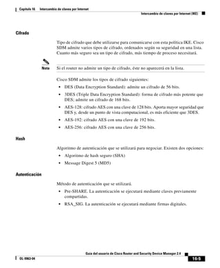16-5
Guía del usuario de Cisco Router and Security Device Manager 2.4
OL-9963-04
Capítulo 16 Intercambio de claves por Internet
Intercambio de claves por Internet (IKE)
Cifrado
Tipo de cifrado que debe utilizarse para comunicarse con esta política IKE. Cisco
SDM admite varios tipos de cifrado, ordenados según su seguridad en una lista.
Cuanto más seguro sea un tipo de cifrado, más tiempo de proceso necesitará.
Nota Si el router no admite un tipo de cifrado, éste no aparecerá en la lista.
Cisco SDM admite los tipos de cifrado siguientes:
• DES (Data Encryption Standard): admite un cifrado de 56 bits.
• 3DES (Triple Data Encryption Standard): forma de cifrado más potente que
DES; admite un cifrado de 168 bits.
• AES-128: cifrado AES con una clave de 128 bits. Aporta mayor seguridad que
DES y, desde un punto de vista computacional, es más eficiente que 3DES.
• AES-192: cifrado AES con una clave de 192 bits.
• AES-256: cifrado AES con una clave de 256 bits.
Hash
Algoritmo de autenticación que se utilizará para negociar. Existen dos opciones:
• Algoritmo de hash seguro (SHA)
• Message Digest 5 (MD5)
Autenticación
Método de autenticación que se utilizará.
• Pre-SHARE. La autenticación se ejecutará mediante claves previamente
compartidas.
• RSA_SIG. La autenticación se ejecutará mediante firmas digitales.
 