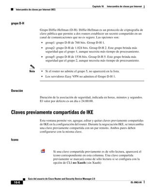 Capítulo 16 Intercambio de claves por Internet
Intercambio de claves por Internet (IKE)
16-6
Guía del usuario de Cisco Router and Security Device Manager 2.4
OL-9963-04
grupo D-H
Grupo Diffie-Hellman (D-H). Diffie-Hellman es un protocolo de criptografía de
clave pública que permite a dos routers establecer un secreto compartido en un
canal de comunicaciones que no es seguro. Las opciones son:
• group1: grupo D-H de 768 bits. Group D-H 1.
• group2: grupo D-H de 1.024 bits. Group D-H 2. Este grupo brinda más
seguridad que el grupo 1, aunque necesita más tiempo de procesamiento.
• group5: grupo D-H de 1536 bits. Group D-H 5. Este grupo brinda más
seguridad que el grupo 2, aunque necesita más tiempo de procesamiento.
Nota • Si el router no admite el grupo 5, no aparecerá en la lista.
• Los servidores Easy VPN no admiten el Grupo D-H 1.
Duración
Duración de la asociación de seguridad, indicada en horas, minutos y segundos.
El valor por defecto es un día o 24:00:00.
Claves previamente compartidas de IKE
Esta ventana permite ver, agregar, editar y quitar claves previamente compartidas
de IKE en la configuración del router. Durante la negociación IKE, se intercambia
una clave previamente compartida con un par remoto. Ambos pares deben
configurarse con la misma clave.
Icono
Si una clave compartida previamente es de sólo lectura, aparecerá el
icono correspondiente en esta columna. Una clave compartida
previamente se marcará como de sólo lectura si se configura con la
opción de CLI no-Xauth (sin Xauth)
 
