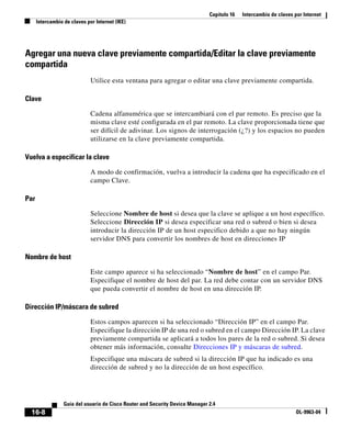 Capítulo 16 Intercambio de claves por Internet
Intercambio de claves por Internet (IKE)
16-8
Guía del usuario de Cisco Router and Security Device Manager 2.4
OL-9963-04
Agregar una nueva clave previamente compartida/Editar la clave previamente
compartida
Utilice esta ventana para agregar o editar una clave previamente compartida.
Clave
Cadena alfanumérica que se intercambiará con el par remoto. Es preciso que la
misma clave esté configurada en el par remoto. La clave proporcionada tiene que
ser difícil de adivinar. Los signos de interrogación (¿?) y los espacios no pueden
utilizarse en la clave previamente compartida.
Vuelva a especificar la clave
A modo de confirmación, vuelva a introducir la cadena que ha especificado en el
campo Clave.
Par
Seleccione Nombre de host si desea que la clave se aplique a un host específico.
Seleccione Dirección IP si desea especificar una red o subred o bien si desea
introducir la dirección IP de un host especifico debido a que no hay ningún
servidor DNS para convertir los nombres de host en direcciones IP
Nombre de host
Este campo aparece si ha seleccionado “Nombre de host” en el campo Par.
Especifique el nombre de host del par. La red debe contar con un servidor DNS
que pueda convertir el nombre de host en una dirección IP.
Dirección IP/máscara de subred
Estos campos aparecen si ha seleccionado “Dirección IP” en el campo Par.
Especifique la dirección IP de una red o subred en el campo Dirección IP. La clave
previamente compartida se aplicará a todos los pares de la red o subred. Si desea
obtener más información, consulte Direcciones IP y máscaras de subred.
Especifique una máscara de subred si la dirección IP que ha indicado es una
dirección de subred y no la dirección de un host específico.
 
