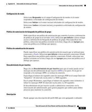 16-11
Guía del usuario de Cisco Router and Security Device Manager 2.4
OL-9963-04
Capítulo 16 Intercambio de claves por Internet
Intercambio de claves por Internet (IKE)
Configuración de modo
Seleccione Responder en el campo Configuración de modos si el router
responderá a solicitudes de configuración de modos.
Seleccione Iniciar si el router iniciará solicitudes de configuración de modos.
Seleccione Ambos si el router iniciará y responderá a solicitudes de configuración
de modos.
Política de autorización de búsqueda de políticas de grupo
Debe especificar una política de autorización que controle el acceso a información
de políticas de grupo en el servidor AAA. Seleccione por defecto si desea otorgar
acceso a información de búsqueda de políticas de grupo. Para especificar una
política, seleccione una política existente en la lista o haga clic en Agregar para
crear una política en el diálogo que aparece.
Política de autenticación de usuario
Puede especificar una política de autenticación de usuario que se utilizará para
conexiones a Xauth. Seleccione por defecto si desea permitir conexiones XAuth.
Para especificar una política para controlar conexiones XAuth, seleccione una
política existente en la lista o haga clic en Agregar para crear una política en el
diálogo que aparece.
Descubrimiento de par inactivo
Haga clic en Descubrimiento de par inactivo para que el router pueda enviar
mensajes de descubrimiento de par inactivo (DPD) a los pares. Si un par no
responde a los mensajes DPD, se rechaza la conexión.
Especifique el número de segundos entre los mensajes PDP en el campo Intervalo
“keepalive”. El intervalo oscila entre 1 y 3600 segundos.
En el campo Reintentos, especifique el número de segundos entre reintentos si
fallan los mensajes PDP. El intervalo oscila entre 2 y 60 segundos.
El descubrimiento de par inactivo ayuda a administrar conexiones sin la
intervención del administrador, pero genera paquetes que ambos pares deben
procesar para mantener la conexión.
Descripción
Puede agregar una descripción del perfil IKE que está agregando o editando.
 