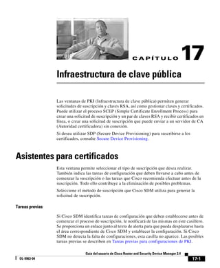 17-1
Guía del usuario de Cisco Router and Security Device Manager 2.4
OL-9963-04
C A P Í T U L O 17
Infraestructura de clave pública
Las ventanas de PKI (Infraestructura de clave pública) permiten generar
solicitudes de suscripción y claves RSA, así como gestionar claves y certificados.
Puede utilizar el proceso SCEP (Simple Certificate Enrollment Process) para
crear una solicitud de suscripción y un par de claves RSA y recibir certificados en
línea, o crear una solicitud de suscripción que puede enviar a un servidor de CA
(Autoridad certificadora) sin conexión.
Si desea utilizar SDP (Secure Device Provisioning) para suscribirse a los
certificados, consulte Secure Device Provisioning.
Asistentes para certificados
Esta ventana permite seleccionar el tipo de suscripción que desea realizar.
También indica las tareas de configuración que deben llevarse a cabo antes de
comenzar la suscripción o las tareas que Cisco recomienda efectuar antes de la
suscripción. Todo ello contribuye a la eliminación de posibles problemas.
Seleccione el método de suscripción que Cisco SDM utiliza para generar la
solicitud de suscripción.
Tareas previas
Si Cisco SDM identifica tareas de configuración que deben establecerse antes de
comenzar el proceso de suscripción, le notificará de las mismas en este casillero.
Se proporciona un enlace junto al texto de alerta para que pueda desplazarse hasta
el área correspondiente de Cisco SDM y establecer la configuración. Si Cisco
SDM no detecta la falta de configuraciones, esta casilla no aparece. Las posibles
tareas previas se describen en Tareas previas para configuraciones de PKI.
 