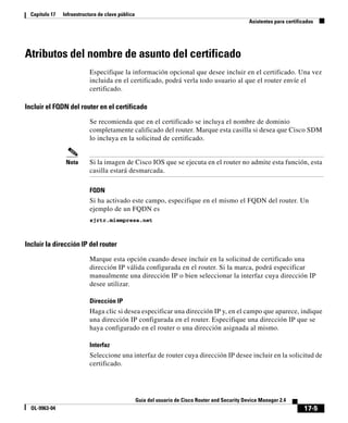 17-5
Guía del usuario de Cisco Router and Security Device Manager 2.4
OL-9963-04
Capítulo 17 Infraestructura de clave pública
Asistentes para certificados
Atributos del nombre de asunto del certificado
Especifique la información opcional que desee incluir en el certificado. Una vez
incluida en el certificado, podrá verla todo usuario al que el router envíe el
certificado.
Incluir el FQDN del router en el certificado
Se recomienda que en el certificado se incluya el nombre de dominio
completamente calificado del router. Marque esta casilla si desea que Cisco SDM
lo incluya en la solicitud de certificado.
Nota Si la imagen de Cisco IOS que se ejecuta en el router no admite esta función, esta
casilla estará desmarcada.
FQDN
Si ha activado este campo, especifique en el mismo el FQDN del router. Un
ejemplo de un FQDN es
sjrtr.miempresa.net
Incluir la dirección IP del router
Marque esta opción cuando desee incluir en la solicitud de certificado una
dirección IP válida configurada en el router. Si la marca, podrá especificar
manualmente una dirección IP o bien seleccionar la interfaz cuya dirección IP
desee utilizar.
Dirección IP
Haga clic si desea especificar una dirección IP y, en el campo que aparece, indique
una dirección IP configurada en el router. Especifique una dirección IP que se
haya configurado en el router o una dirección asignada al mismo.
Interfaz
Seleccione una interfaz de router cuya dirección IP desee incluir en la solicitud de
certificado.
 