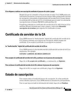 17-9
Guía del usuario de Cisco Router and Security Device Manager 2.4
OL-9963-04
Capítulo 17 Infraestructura de clave pública
Certificado de servidor de la CA
Si se dispone a realizar una suscripción mediante el proceso de cortar y pegar
Después de que los comandos se hayan enviado al router, Cisco SDM genera una
solicitud de suscripción y la muestra en otra ventana. Debe guardar dicha solicitud
de suscripción y presentarla al administrador del servidor de la CA para obtener
el certificado del servidor de la CA y el certificado para el router. La solicitud de
suscripción tiene el formato PKCS#10 codificado Base 64.
Cuando haya obtenido los certificados del servidor de la CA, debe reiniciar el Cut
and Paste Wizard (Asistente para cortar y pegar) y seleccionar Reanudar
suscripción sin terminar para importar los certificados al router.
Certificado de servidor de la CA
Cisco SDM muestra la “huella dactilar” digital del certificado del servidor de la
CA. Si desea continuar con el proceso de suscripción, deberá aceptar este
certificado. Si no acepta el certificado, la suscripción no avanzará
La “huella dactilar” digital del certificado del servidor de la CA es:
Cisco SDM muestra el valor hexadecimal del certificado del servidor de la CA en
mayúsculas. Por ejemplo:
E55725EC A389E81E 28C4BE48 12B905ACD
Para aceptar el certificado del servidor de la CA y continuar con el proceso de suscripción
Haga clic en Sí, acepto este certificado y, a continuación, en Siguiente.
Para rechazar el certificado del servidor de la CA y detener el proceso de suscripción
Haga clic en No, no acepto este certificado y haga clic en Siguiente.
Estado de suscripción
Esta ventana indica el estado del proceso de suscripción. Si se han producido
errores durante el proceso, Cisco SDM muestra la información correspondiente.
Una vez que haya revisado la información del estado, haga clic en Finalizar.
 