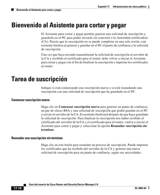 Capítulo 17 Infraestructura de clave pública
Bienvenido al Asistente para cortar y pegar
17-10
Guía del usuario de Cisco Router and Security Device Manager 2.4
OL-9963-04
Bienvenido al Asistente para cortar y pegar
El Asistente para cortar y pegar permite generar una solicitud de suscripción y
guardarla en el PC para poder enviarla sin conexión a la Autoridad certificadora
(CA). Puesto que la suscripción no se puede completar en una sola sesión, este
asistente finaliza al generar y guardar en el PC el punto de confianza y la solicitud
de suscripción.
Una vez que haya enviado manualmente la solicitud de suscripción al servidor de
la CA y recibido el certificado para el router, debe volver a iniciar el Asistente
para cortar y pegar con el fin de finalizar la suscripción e importar los certificados
al router.
Tarea de suscripción
Indique si está comenzando una suscripción nueva o si está reanudando una
suscripción con una solicitud de suscripción que ha guardado en el PC.
Comenzar suscripción nueva
Haga clic en Comenzar suscripción nueva para generar un punto de confianza,
un par de claves RSA y una solicitud de suscripción que podrá guardar en el PC
y enviar al servidor de la CA. El asistente finalizará después de que haya guardado
la solicitud de suscripción. Para finalizar la suscripción tras haber recibido el
certificado del servidor de la CA y el certificado para el router, vuelva a iniciar el
Asistente para cortar y pegar y seleccione la opción Reanudar suscripción sin
terminar.
Reanudar una suscripción sin terminar
Haga clic en este botón para reanudar un proceso de suscripción. Puede importar
los certificados que ha recibido del servidor de la CA y generar una nueva
solicitud de suscripción para un punto de confianza, según sus necesidades.
 