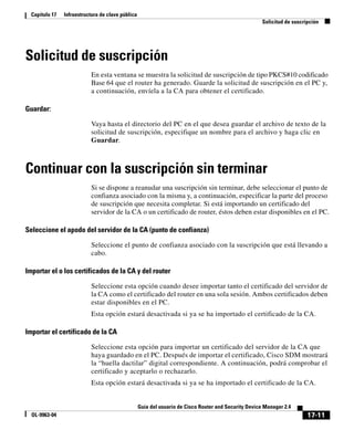 17-11
Guía del usuario de Cisco Router and Security Device Manager 2.4
OL-9963-04
Capítulo 17 Infraestructura de clave pública
Solicitud de suscripción
Solicitud de suscripción
En esta ventana se muestra la solicitud de suscripción de tipo PKCS#10 codificado
Base 64 que el router ha generado. Guarde la solicitud de suscripción en el PC y,
a continuación, envíela a la CA para obtener el certificado.
Guardar:
Vaya hasta el directorio del PC en el que desea guardar el archivo de texto de la
solicitud de suscripción, especifique un nombre para el archivo y haga clic en
Guardar.
Continuar con la suscripción sin terminar
Si se dispone a reanudar una suscripción sin terminar, debe seleccionar el punto de
confianza asociado con la misma y, a continuación, especificar la parte del proceso
de suscripción que necesita completar. Si está importando un certificado del
servidor de la CA o un certificado de router, éstos deben estar disponibles en el PC.
Seleccione el apodo del servidor de la CA (punto de confianza)
Seleccione el punto de confianza asociado con la suscripción que está llevando a
cabo.
Importar el o los certificados de la CA y del router
Seleccione esta opción cuando desee importar tanto el certificado del servidor de
la CA como el certificado del router en una sola sesión. Ambos certificados deben
estar disponibles en el PC.
Esta opción estará desactivada si ya se ha importado el certificado de la CA.
Importar el certificado de la CA
Seleccione esta opción para importar un certificado del servidor de la CA que
haya guardado en el PC. Después de importar el certificado, Cisco SDM mostrará
la “huella dactilar” digital correspondiente. A continuación, podrá comprobar el
certificado y aceptarlo o rechazarlo.
Esta opción estará desactivada si ya se ha importado el certificado de la CA.
 