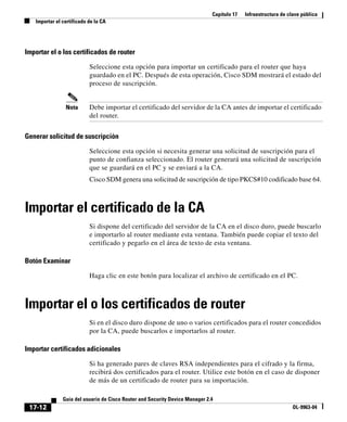 Capítulo 17 Infraestructura de clave pública
Importar el certificado de la CA
17-12
Guía del usuario de Cisco Router and Security Device Manager 2.4
OL-9963-04
Importar el o los certificados de router
Seleccione esta opción para importar un certificado para el router que haya
guardado en el PC. Después de esta operación, Cisco SDM mostrará el estado del
proceso de suscripción.
Nota Debe importar el certificado del servidor de la CA antes de importar el certificado
del router.
Generar solicitud de suscripción
Seleccione esta opción si necesita generar una solicitud de suscripción para el
punto de confianza seleccionado. El router generará una solicitud de suscripción
que se guardará en el PC y se enviará a la CA.
Cisco SDM genera una solicitud de suscripción de tipo PKCS#10 codificado base 64.
Importar el certificado de la CA
Si dispone del certificado del servidor de la CA en el disco duro, puede buscarlo
e importarlo al router mediante esta ventana. También puede copiar el texto del
certificado y pegarlo en el área de texto de esta ventana.
Botón Examinar
Haga clic en este botón para localizar el archivo de certificado en el PC.
Importar el o los certificados de router
Si en el disco duro dispone de uno o varios certificados para el router concedidos
por la CA, puede buscarlos e importarlos al router.
Importar certificados adicionales
Si ha generado pares de claves RSA independientes para el cifrado y la firma,
recibirá dos certificados para el router. Utilice este botón en el caso de disponer
de más de un certificado de router para su importación.
 