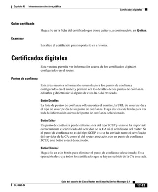 17-13
Guía del usuario de Cisco Router and Security Device Manager 2.4
OL-9963-04
Capítulo 17 Infraestructura de clave pública
Certificados digitales
Quitar certificado
Haga clic en la ficha del certificado que desee quitar y, a continuación, en Quitar.
Examinar
Localice el certificado para importarlo en el router.
Certificados digitales
Esta ventana permite ver información acerca de los certificados digitales
configurados en el router.
Puntos de confianza
Esta área muestra información resumida para los puntos de confianza
configurados en el router y permite ver los detalles de los puntos de confianza,
editarlos y determinar si alguno de ellos ha sido revocado.
Botón Detalles
La lista de puntos de confianza sólo muestra el nombre, la URL de suscripción y
el tipo de suscripción de un punto de confianza. Haga clic en este botón para ver
toda la información acerca del punto de confianza seleccionado.
Botón Editar
Un punto de confianza puede editarse si es del tipo SCEP y si no se ha importado
correctamente el certificado del servidor de la CA ni el certificado del router. Si
el punto de confianza no es del tipo SCEP o si se ha enviado tanto el certificado
del servidor de la CA como el del router asociados con un punto de confianza
SCEP, este botón estará desactivado.
Botón Eliminar
Haga clic en este botón para eliminar el punto de confianza seleccionado. Esta
operación destruye todos los certificados que se hayan recibido de la CA asociada.
 