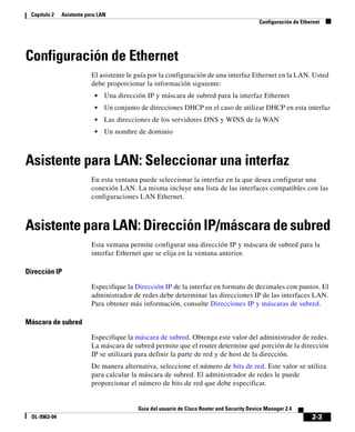 2-3
Guía del usuario de Cisco Router and Security Device Manager 2.4
OL-9963-04
Capítulo 2 Asistente para LAN
Configuración de Ethernet
Configuración de Ethernet
El asistente le guía por la configuración de una interfaz Ethernet en la LAN. Usted
debe proporcionar la información siguiente:
• Una dirección IP y máscara de subred para la interfaz Ethernet
• Un conjunto de direcciones DHCP en el caso de utilizar DHCP en esta interfaz
• Las direcciones de los servidores DNS y WINS de la WAN
• Un nombre de dominio
Asistente para LAN: Seleccionar una interfaz
En esta ventana puede seleccionar la interfaz en la que desea configurar una
conexión LAN. La misma incluye una lista de las interfaces compatibles con las
configuraciones LAN Ethernet.
Asistente para LAN: Dirección IP/máscara de subred
Esta ventana permite configurar una dirección IP y máscara de subred para la
interfaz Ethernet que se elija en la ventana anterior.
Dirección IP
Especifique la Dirección IP de la interfaz en formato de decimales con puntos. El
administrador de redes debe determinar las direcciones IP de las interfaces LAN.
Para obtener más información, consulte Direcciones IP y máscaras de subred.
Máscara de subred
Especifique la máscara de subred. Obtenga este valor del administrador de redes.
La máscara de subred permite que el router determine qué porción de la dirección
IP se utilizará para definir la parte de red y de host de la dirección.
De manera alternativa, seleccione el número de bits de red. Este valor se utiliza
para calcular la máscara de subred. El administrador de redes le puede
proporcionar el número de bits de red que debe especificar.
 