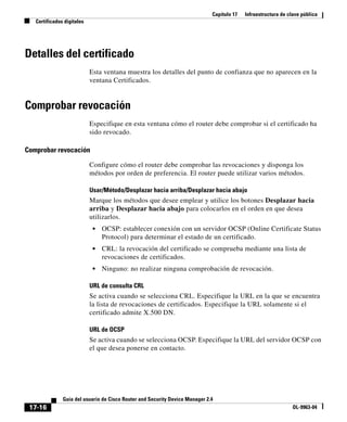 Capítulo 17 Infraestructura de clave pública
Certificados digitales
17-16
Guía del usuario de Cisco Router and Security Device Manager 2.4
OL-9963-04
Detalles del certificado
Esta ventana muestra los detalles del punto de confianza que no aparecen en la
ventana Certificados.
Comprobar revocación
Especifique en esta ventana cómo el router debe comprobar si el certificado ha
sido revocado.
Comprobar revocación
Configure cómo el router debe comprobar las revocaciones y disponga los
métodos por orden de preferencia. El router puede utilizar varios métodos.
Usar/Método/Desplazar hacia arriba/Desplazar hacia abajo
Marque los métodos que desee emplear y utilice los botones Desplazar hacia
arriba y Desplazar hacia abajo para colocarlos en el orden en que desea
utilizarlos.
• OCSP: establecer conexión con un servidor OCSP (Online Certificate Status
Protocol) para determinar el estado de un certificado.
• CRL: la revocación del certificado se comprueba mediante una lista de
revocaciones de certificados.
• Ninguno: no realizar ninguna comprobación de revocación.
URL de consulta CRL
Se activa cuando se selecciona CRL. Especifique la URL en la que se encuentra
la lista de revocaciones de certificados. Especifique la URL solamente si el
certificado admite X.500 DN.
URL de OCSP
Se activa cuando se selecciona OCSP. Especifique la URL del servidor OCSP con
el que desea ponerse en contacto.
 