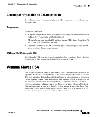 17-17
Guía del usuario de Cisco Router and Security Device Manager 2.4
OL-9963-04
Capítulo 17 Infraestructura de clave pública
Ventana Claves RSA
Comprobar revocación de CRL únicamente
Especifique en esta ventana cómo el router debe comprobar si el certificado ha
sido revocado.
Comprobación
Uno de los siguientes:
• Ninguna: comprobar el punto de distribución incorporado en el certificado de
la Lista de revocación de certificados (CRL).
• Mejor esfuerzo: descargar la CRL del servidor de CRL, si está disponible. Si
no lo está, se aceptará el certificado.
• Opcional: comprobar la CRL solamente si ya se ha descargado en el caché
como resultado de una carga manual.
CRL Query URL (URL de consulta CRL)
Especifique la URL en la que se encuentra la lista de revocaciones de certificados.
Especifique la URL solamente si el certificado admite X.500 DN.
Ventana Claves RSA
Las claves RSA proporcionan un sistema de cifrado y autenticación que utiliza un
algoritmo desarrollado por Ron Rivest, Adi Shamir y Leonard Adelman. El sistema
RSA es el algoritmo de cifrado y autenticación que se utiliza con mayor frecuencia
y se incluye con IOS de Cisco. Para utilizar este sistema, un host de red genera un
par de claves; una se denomina clave pública y la otra clave privada. La clave
pública se entrega a cualquier usuario que desee enviar datos cifrados al host. La
clave privada nunca se comparte. Cuando un host remoto desea enviar datos, éste
los cifra utilizando la clave pública que comparte con el host local, el cual, a su vez,
recurre a la clave privada para descifrar los datos enviados.
 