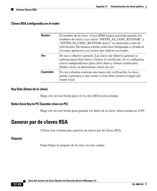 Capítulo 17 Infraestructura de clave pública
Ventana Claves RSA
17-18
Guía del usuario de Cisco Router and Security Device Manager 2.4
OL-9963-04
Claves RSA configuradas en el router
Key Data (Datos de la clave)
Haga clic en este botón para ver la clave RSA seleccionada.
Botón Save Key to PC (Guardar clave en PC)
Haga clic en este botón para guardar los datos de la clave seleccionada en el PC.
Generar par de claves RSA
Utilice esta ventana para generar un nuevo par de claves RSA.
Etiqueta
Especifique la etiqueta de la clave en este campo.
Nombre El nombre de la clave. Cisco SDM asigna automáticamente los
nombres de claves. Las claves “HTTPS_SS_CERT_KEYPAIR” y
“HTTPS_SS_CERT_KEYPAIR.server” se mostrarán como de
sólo lectura. De manera similar, toda clave bloqueada o cifrada en
el router aparecerá con iconos que indican su estado.
Uso De uso u objetivo general. Las claves de objetivo general se
utilizan para cifrar datos y firmar el certificado. Si se configuran
claves independientes para cifrar datos y firmar certificados,
dichas claves se denominan claves de uso.
Exportable Si esta columna contiene una marca de verificación, la clave
puede exportarse a otro router si éste debe asumir el papel del
router local.
 