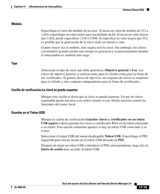 17-19
Guía del usuario de Cisco Router and Security Device Manager 2.4
OL-9963-04
Capítulo 17 Infraestructura de clave pública
Ventana Claves RSA
Módulo
Especifique el valor del módulo de la clave. Si desea un valor de módulo de 512 a
1.024, especifique un valor entero que sea múltiple de 64. Si desea un valor mayor
que 1.024, puede especificar 1.536 ó 2.048. Si especifica un valor mayor que 512,
es posible que la generación de la clave tarde un minuto o más.
Cuanto mayor sea el módulo, más segura será la clave. Sin embargo, las claves
con módulos grandes tardan más tiempo en generarse y su procesamiento durante
el intercambio es también más largo.
Tipo
Seleccione el tipo de clave que debe generarse, Objetivo general o Uso. Las
claves de objetivo general se utilizan tanto para el cifrado como para la firma de
los certificados. Si genera claves de tipo Uso, un conjunto de claves se empleará
para el cifrado y otro conjunto independiente para la firma de certificados.
Casilla de verificación La clave se puede exportar
Marque esta casilla si desea que la clave se pueda exportar. Un par de claves
exportable puede enviarse a un router remoto si este último necesita asumir las
funciones del router local.
Guardar en el Token USB
Marque la casilla de verificación Guardar claves y certificados en un token
USB seguro si desea guardar las claves y certificados RSA en un token conectado
a su router. Esta opción solamente aparece si hay un token USB conectado a su
router.
Seleccione el token USB del menú desplegable Token USB. Especifique el PIN
requerido para iniciar sesión en el token USB deseado en PIN.
Después de elegir un token USB e introducir el PIN correspondiente, haga clic en
Inicio de sesión para acceder al token USB.
 