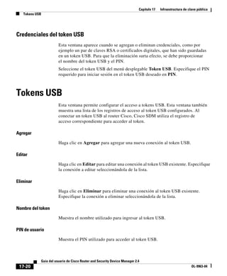 Capítulo 17 Infraestructura de clave pública
Tokens USB
17-20
Guía del usuario de Cisco Router and Security Device Manager 2.4
OL-9963-04
Credenciales del token USB
Esta ventana aparece cuando se agregan o eliminan credenciales, como por
ejemplo un par de claves RSA o certificados digitales, que han sido guardadas
en un token USB. Para que la eliminación surta efecto, se debe proporcionar
el nombre del token USB y el PIN.
Seleccione el token USB del menú desplegable Token USB. Especifique el PIN
requerido para iniciar sesión en el token USB deseado en PIN.
Tokens USB
Esta ventana permite configurar el acceso a tokens USB. Esta ventana también
muestra una lista de los registros de acceso al token USB configurados. Al
conectar un token USB al router Cisco, Cisco SDM utiliza el registro de
acceso correspondiente para acceder al token.
Agregar
Haga clic en Agregar para agregar una nueva conexión al token USB.
Editar
Haga clic en Editar para editar una conexión al token USB existente. Especifique
la conexión a editar seleccionándola de la lista.
Eliminar
Haga clic en Eliminar para eliminar una conexión al token USB existente.
Especifique la conexión a eliminar seleccionándola de la lista.
Nombre del token
Muestra el nombre utilizado para ingresar al token USB.
PIN de usuario
Muestra el PIN utilizado para acceder al token USB.
 