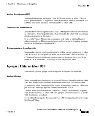17-21
Guía del usuario de Cisco Router and Security Device Manager 2.4
OL-9963-04
Capítulo 17 Infraestructura de clave pública
Tokens USB
Máximo de reintentos del PIN
Muestra el máximo de intentos de Cisco SDM para acceder al token USB con
el PIN proporcionado. Si después de intentar el número de veces indicado Cisco
SDM no tiene éxito, dejará de intentar acceder al token USB.
Tiempo máximo de desinserción
Muestra el máximo de segundos que Cisco SDM seguirá usando las credenciales
de Intercambio de claves por Internet (IKE) obtenidas del token USB una vez que
el token se desconecta del router.
Si la opción Tiempo Máximo de desinserción está vacía, se utiliza el tiempo
máximo por defecto. El tiempo máximo por defecto se activa al realizar un nuevo
intento de acceder las credenciales IKE.
Archivo secundario de configuración
Muestra el archivo de configuración que Cisco SDM intenta encontrar en el token
USB. El archivo de configuración puede ser un archivo CCCD o un archivo .cfg.
CCCD se refiere a un archivo de configuración del arranque. En el caso de los
tokens USB, el archivo CCCD se carga usando un software TMS.
Agregar o Editar un token USB
Esta ventana permite agregar o editar registros de ingreso al token USB.
Nombre del token
Si está agregando un registro de acceso al token USB, especifique el nombre del token
USB. Este nombre debe coincidir con el nombre del token al cual desea acceder.
El nombre del token viene definido de fábrica. Por ejemplo, los tokens fabricados
por Aladdin Knowledge Systems tienen como nombre eToken.
También puede utilizar el nombre “usbtokenx”, donde x es el número de puerto
USB donde se conecta el token USB. Por ejemplo, un token conectado al puerto
USB 0 se llamará usbtoken0.
Si está editando un registro de ingreso al token USB no se puede cambiar el campo
Nombre del Token.
 