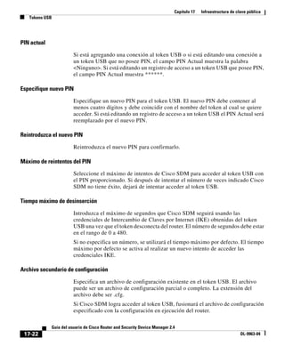 Capítulo 17 Infraestructura de clave pública
Tokens USB
17-22
Guía del usuario de Cisco Router and Security Device Manager 2.4
OL-9963-04
PIN actual
Si está agregando una conexión al token USB o si está editando una conexión a
un token USB que no posee PIN, el campo PIN Actual muestra la palabra
<Ninguno>. Si está editando un registro de acceso a un token USB que posee PIN,
el campo PIN Actual muestra ******.
Especifique nuevo PIN
Especifique un nuevo PIN para el token USB. El nuevo PIN debe contener al
menos cuatro dígitos y debe coincidir con el nombre del token al cual se quiere
acceder. Si está editando un registro de acceso a un token USB el PIN Actual será
reemplazado por el nuevo PIN.
Reintroduzca el nuevo PIN
Reintroduzca el nuevo PIN para confirmarlo.
Máximo de reintentos del PIN
Seleccione el máximo de intentos de Cisco SDM para acceder al token USB con
el PIN proporcionado. Si después de intentar el número de veces indicado Cisco
SDM no tiene éxito, dejará de intentar acceder al token USB.
Tiempo máximo de desinserción
Introduzca el máximo de segundos que Cisco SDM seguirá usando las
credenciales de Intercambio de Claves por Internet (IKE) obtenidas del token
USB una vez que el token desconecta del router. El número de segundos debe estar
en el rango de 0 a 480.
Si no especifica un número, se utilizará el tiempo máximo por defecto. El tiempo
máximo por defecto se activa al realizar un nuevo intento de acceder las
credenciales IKE.
Archivo secundario de configuración
Especifica un archivo de configuración existente en el token USB. El archivo
puede ser un archivo de configuración parcial o completo. La extensión del
archivo debe ser .cfg.
Si Cisco SDM logra acceder al token USB, fusionará el archivo de configuración
especificado con la configuración en ejecución del router.
 