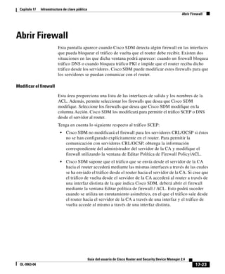 17-23
Guía del usuario de Cisco Router and Security Device Manager 2.4
OL-9963-04
Capítulo 17 Infraestructura de clave pública
Abrir Firewall
Abrir Firewall
Esta pantalla aparece cuando Cisco SDM detecta algún firewall en las interfaces
que pueda bloquear el tráfico de vuelta que el router debe recibir. Existen dos
situaciones en las que dicha ventana podrá aparecer: cuando un firewall bloquea
tráfico DNS o cuando bloquea tráfico PKI e impide que el router reciba dicho
tráfico desde los servidores. Cisco SDM puede modificar estos firewalls para que
los servidores se puedan comunicar con el router.
Modificar el firewall
Esta área proporciona una lista de las interfaces de salida y los nombres de la
ACL. Además, permite seleccionar los firewalls que desea que Cisco SDM
modifique. Seleccione los firewalls que desea que Cisco SDM modifique en la
columna Acción. Cisco SDM los modificará para permitir el tráfico SCEP o DNS
desde el servidor al router.
Tenga en cuenta lo siguiente respecto al tráfico SCEP:
• Cisco SDM no modificará el firewall para los servidores CRL/OCSP si éstos
no se han configurado explícitamente en el router. Para permitir la
comunicación con servidores CRL/OCSP, obtenga la información
correspondiente del administrador del servidor de la CA y modifique el
firewall utilizando la ventana de Editar Política de Firewall Policy/ACL.
• Cisco SDM supone que el tráfico que se envía desde el servidor de la CA
hacia el router accederá mediante las mismas interfaces a través de las cuales
se ha enviado el tráfico desde el router hacia el servidor de la CA. Si cree que
el tráfico de vuelta desde el servidor de la CA accederá al router a través de
una interfaz distinta de la que indica Cisco SDM, deberá abrir el firewall
mediante la ventana Editar política de firewall / ACL. Esto podrá suceder
cuando se utiliza un enrutamiento asimétrico, en el que el tráfico sale desde
el router hacia el servidor de la CA a través de una interfaz y el tráfico de
vuelta accede al mismo a través de una interfaz distinta.
 