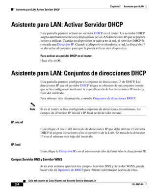 Capítulo 2 Asistente para LAN
Asistente para LAN: Activar Servidor DHCP
2-4
Guía del usuario de Cisco Router and Security Device Manager 2.4
OL-9963-04
Asistente para LAN: Activar Servidor DHCP
Esta pantalla permite activar un servidor DHCP en el router. Un servidor DHCP
asigna automáticamente a los dispositivos de la LAN direcciones IP que se pueden
volver a utilizar. Cuando un dispositivo se activa en la red, el servidor DHCP le
concede una Dirección IP. Cuando el dispositivo abandona la red, la dirección IP
se devuelve al conjunto para que la pueda utilizar otro dispositivo.
Para activar un servidor DHCP en el router:
Haga clic en Sí.
Asistente para LAN: Conjuntos de direcciones DHCP
Esta pantalla permite configurar el conjunto de direcciones IP de DHCP. Las
direcciones IP que el servidor DHCP asigna se obtienen de un conjunto común
que se ha configurado mediante la especificación de las direcciones IP inicial y
final del intervalo.
Para obtener más información, consulte Conjuntos de direcciones DHCP.
Nota Si en el router se han configurado conjuntos de direcciones discontinuos, los
campos de dirección IP inicial e IP final serán de sólo lectura.
IP inicial
Especifique el inicio del intervalo de direcciones IP que debe utilizar el servidor
DHCP al asignar direcciones a los dispositivos de la LAN. Se trata de la dirección
IP con el número más bajo del intervalo.
IP final
Especifique la Dirección IP con el número más alto del intervalo de direcciones IP.
Campos Servidor DNS y Servidor WINS
Si en esta ventana aparecen los campos Servidor DNS y Servidor WINS, puede
hacer clic en Opciones de DHCP para obtener información acerca de ellos.
 