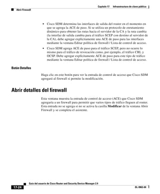 Capítulo 17 Infraestructura de clave pública
Abrir Firewall
17-24
Guía del usuario de Cisco Router and Security Device Manager 2.4
OL-9963-04
• Cisco SDM determina las interfaces de salida del router en el momento en
que se agrega la ACE de paso. Si se utiliza un protocolo de enrutamiento
dinámico para obtener las rutas hacia el servidor de la CA y la ruta cambia
(la interfaz de salida cambia para el tráfico SCEP con destino al servidor de
la CA), debe agregar explícitamente una ACE de paso para las interfaces
mediante la ventana Editar política de firewall / Lista de control de acceso.
• Cisco SDM agrega ACE de paso para el tráfico SCEP, pero no ocurre lo
mismo para el tráfico de revocación como, por ejemplo, el tráfico CRL y
OCSP. Debe agregar explícitamente ACE de paso para este tipo de tráfico
mediante la ventana Editar política de firewall / Lista de control de acceso.
Botón Detalles
Haga clic en este botón para ver la entrada de control de acceso que Cisco SDM
agregará al firewall si permite la modificación.
Abrir detalles del firewall
Esta ventana muestra la entrada de control de acceso (ACE) que Cisco SDM
agregaría a un firewall para permitir que varios tipos de tráfico lleguen al router.
Esta entrada no se agrega si no se activa la casilla Modificar de la ventana Abrir
Firewall y se completa el asistente.
 