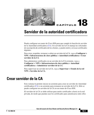 18-1
Guía del usuario de Cisco Router and Security Device Manager 2.4
OL-9963-04
C A P Í T U L O 18
Servidor de la autoridad certificadora
Puede configurar un router de Cisco IOS para que cumpla la función de servidor
de la Autoridad certificadora (CA). Un servidor de la CA maneja las solicitudes
de suscripción de certificados de los clientes, y puede emitir y revocar certificados
digitales.
Para crear, respaldar, restaurar o editar un servidor de la CA, vaya a Configurar >
VPN > Infraestructura de clave pública > Autoridad certificadora > Crear
servidor de la CA.
Para administrar certificados en un servidor de la CA existente, vaya a
Configurar > VPN > Infraestructura de clave pública > Autoridad
certificadora > Administrar servidor de la CA.
Para supervisar un servidor de la CA, vaya a Supervisar > Estado de la red
VPN > Servidor de la CA.
Crear servidor de la CA
Esta ventana le permite iniciar un asistente para crear un servidor de Autoridad
certificadora (CA) o un asistente para restaurar un servidor de la CA. Sólo se
puede configurar un servidor de la CA en un router de Cisco IOS.
El servidor de la CA se debe utilizar para emitir certificados a hosts en la red
privada, de modo que puedan usar los certificados para autenticarse entre ellos
 