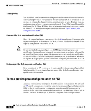 Capítulo 18 Servidor de la autoridad certificadora
Crear servidor de la CA
18-2
Guía del usuario de Cisco Router and Security Device Manager 2.4
OL-9963-04
Tareas previas
Si Cisco SDM identifica tareas de configuración que deben establecerse antes de
comenzar el proceso de configuración del servidor de la CA, le notificará de las
mismas en esta casilla. Se proporciona un enlace junto al texto de alerta para que
pueda desplazarse hasta el área correspondiente de Cisco SDM y establecer dicha
configuración. Si Cisco SDM no detecta la falta de configuraciones, este cuadro
no aparece. Las posibles tareas previas se describen en Tareas previas para
configuraciones de PKI.
Crear servidor de la autoridad certificadora (CA)
Haga clic en este botón para crear un servidor de CA en el router. Puesto que sólo
se puede configurar un servidor de la CA en el router, este botón está desactivado
si ya se configuró un servidor de la CA.
Nota El servidor de la CA que configura con SDM le permite otorgar y revocar
certificados. Aunque el router no guarda los números de serie ni otra información
de identificación acerca de los certificados que otorga, no guarda los certificados.
El servidor de la CA se debe configurar con una URL en un servidor de Autoridad
de registro (RA) que pueda guardar certificados otorgados por el servidor de la CA.
Restaurar servidor de la autoridad certificadora (CA)
Si un servidor de la CA ya opera en el router, puede restaurar su configuración y
la información. Si no se ha configurado un servidor de la CA en el router, esta
opción estará desactivada.
Tareas previas para configuraciones de PKI
Antes de comenzar una suscripción de certificados o configuración del servidor
de CA, puede ser necesario completar antes las tareas de configuración de soporte.
SDM revisa la configuración en ejecución antes de permitirle comenzar, le
advierte de las configuraciones que debe completar, y proporciona enlaces que lo
llevan a las áreas de SDM que le permiten completar estas configuraciones.
 