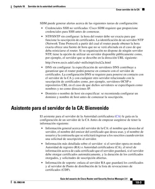 18-3
Guía del usuario de Cisco Router and Security Device Manager 2.4
OL-9963-04
Capítulo 18 Servidor de la autoridad certificadora
Crear servidor de la CA
SDM puede generar alertas acerca de las siguientes tareas de configuración:
• Credenciales SSH no verificadas: Cisco SDM requiere que proporcione
credenciales para SSH antes de comenzar.
• NTP/SNTP sin configurar: la hora del router debe ser exacta para que
funcione la suscripción de certificados. La identificación de un servidor NTP
(Network Time Protocol) a partir del cual el router puede obtener la hora
exacta ofrece una fuente de hora que no se verá afectada en el caso de que
deba reiniciarse el router. Si su organización no dispone de ningún servidor
NTP, tiene la opción de utilizar un servidor disponible públicamente como,
por ejemplo, el servidor que se describe en la dirección URL siguiente:
http://www.eecis.udel.edu/~mills/ntp/clock2a.html
• DNS sin configurar: la especificación de servidores DNS contribuye a
garantizar que el router podrá ponerse en contacto con el servidor de
certificados. La configuración DNS se requiere para ponerse en contacto con
el servidor de la CA y con cualquier otro servidor relacionado con la
suscripción de certificados como, por ejemplo, servidores OCSP o
repositorios CRL en el caso de que dichos servidores se especifiquen como
nombres y no como direcciones IP.
• Dominio o nombre de host sin especificar: se recomienda configurar un
dominio y nombre de host antes de comenzar la suscripción.
Asistente para el servidor de la CA: Bienvenido
El asistente para el servidor de la Autoridad certificadora (CA) le guía en la
configuración de un servidor de la CA Antes de empezar asegúrese de tener la
información siguiente:
• Información general acerca del servidor de la CA: el nombre que desea dar al
servidor, el nombre del emisor del certificado que desea usar, y el nombre de
usuario y la contraseña que se solicitará ingresar a los suscritos cuando envíen
una solicitud de suscripción al servidor.
• Información más detallada sobre el servidor: si el servidor opera en modo
Autoridad de registro (RA) o Autoridad certificadora (CA), el nivel de
información acerca de cada certificado que el servidor guardará, si el servidor
debe otorgar certificados automáticamente, y la duración de los certificados
otorgados, y solicitudes de suscripción abiertas.
• Información de soporte: enlaza al servidor RA que guardará los certificados
y al servidor de Punto de distribución de la lista de revocaciones de
certificados (CDP).
 