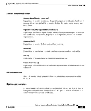 18-5
Guía del usuario de Cisco Router and Security Device Manager 2.4
OL-9963-04
Capítulo 18 Servidor de la autoridad certificadora
Crear servidor de la CA
Atributos de nombre de emisor
Common Name [Nombre común (cn)]
Especifique el nombre común que desea utilizar para el certificado. Puede ser el
nombre del servidor de la CA, el nombre de host del router u otro nombre que
especifique.
Organizational Unit (ou) [Unidad organizativa (ou)]
Especifique una unidad organizativa o nombre de departamento para su uso con
este certificado. Por ejemplo, Soporte de TI o Ingeniería podrían ser unidades
organizativas.
Organización (o)
Especifique el nombre de la organización o empresa.
Estado (st)
Especifique la provincia o el estado en el que se encuentra la organización.
País (c)
Especifique el país en el que se encuentra la organización.
Correo electrónico (e)
Especifique la dirección de correo electrónico que debe incluirse en el certificado
del router.
Opciones avanzadas
Haga clic en este botón para especificar opciones avanzadas para el servidor
de la CA.
Opciones avanzadas
La pantalla Opciones avanzadas le permite cambiar valores por defecto para la
configuración del servidor y especificar la URL para la base de datos que va a
contener la información del certificado.
 