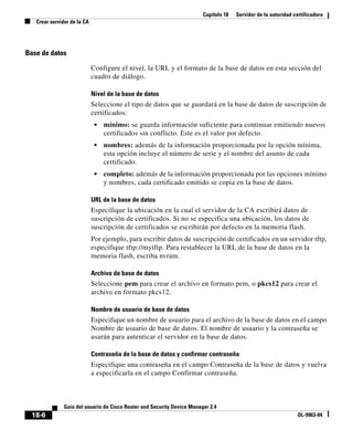 Capítulo 18 Servidor de la autoridad certificadora
Crear servidor de la CA
18-6
Guía del usuario de Cisco Router and Security Device Manager 2.4
OL-9963-04
Base de datos
Configure el nivel, la URL y el formato de la base de datos en esta sección del
cuadro de diálogo.
Nivel de la base de datos
Seleccione el tipo de datos que se guardará en la base de datos de suscripción de
certificados:
• mínimo: se guarda información suficiente para continuar emitiendo nuevos
certificados sin conflicto. Este es el valor por defecto.
• nombres: además de la información proporcionada por la opción mínima,
esta opción incluye el número de serie y el nombre del asunto de cada
certificado.
• completo: además de la información proporcionada por las opciones mínimo
y nombres, cada certificado emitido se copia en la base de datos.
URL de la base de datos
Especifique la ubicación en la cual el servidor de la CA escribirá datos de
suscripción de certificados. Si no se especifica una ubicación, los datos de
suscripción de certificados se escribirán por defecto en la memoria flash.
Por ejemplo, para escribir datos de suscripción de certificados en un servidor tftp,
especifique tftp://mytftp. Para restablecer la URL de la base de datos en la
memoria flash, escriba nvram.
Archivo de base de datos
Seleccione pem para crear el archivo en formato pem, o pkcs12 para crear el
archivo en formato pkcs12.
Nombre de usuario de base de datos
Especifique un nombre de usuario para el archivo de la base de datos en el campo
Nombre de usuario de base de datos. El nombre de usuario y la contraseña se
usarán para autenticar el servidor en la base de datos.
Contraseña de la base de datos y confirmar contraseña
Especifique una contraseña en el campo Contraseña de la base de datos y vuelva
a especificarla en el campo Confirmar contraseña.
 