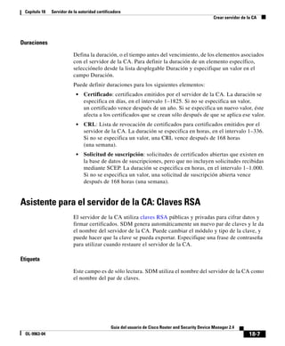 18-7
Guía del usuario de Cisco Router and Security Device Manager 2.4
OL-9963-04
Capítulo 18 Servidor de la autoridad certificadora
Crear servidor de la CA
Duraciones
Defina la duración, o el tiempo antes del vencimiento, de los elementos asociados
con el servidor de la CA. Para definir la duración de un elemento específico,
selecciónelo desde la lista desplegable Duración y especifique un valor en el
campo Duración.
Puede definir duraciones para los siguientes elementos:
• Certificado: certificados emitidos por el servidor de la CA. La duración se
especifica en días, en el intervalo 1–1825. Si no se especifica un valor,
un certificado vence después de un año. Si se especifica un nuevo valor, éste
afecta a los certificados que se crean sólo después de que se aplica ese valor.
• CRL: Lista de revocación de certificados para certificados emitidos por el
servidor de la CA. La duración se especifica en horas, en el intervalo 1–336.
Si no se especifica un valor, una CRL vence después de 168 horas
(una semana).
• Solicitud de suscripción: solicitudes de certificados abiertas que existen en
la base de datos de suscripciones, pero que no incluyen solicitudes recibidas
mediante SCEP. La duración se especifica en horas, en el intervalo 1–1.000.
Si no se especifica un valor, una solicitud de suscripción abierta vence
después de 168 horas (una semana).
Asistente para el servidor de la CA: Claves RSA
El servidor de la CA utiliza claves RSA públicas y privadas para cifrar datos y
firmar certificados. SDM genera automáticamente un nuevo par de claves y le da
el nombre del servidor de la CA. Puede cambiar el módulo y tipo de la clave, y
puede hacer que la clave se pueda exportar. Especifique una frase de contraseña
para utilizar cuando restaure el servidor de la CA.
Etiqueta
Este campo es de sólo lectura. SDM utiliza el nombre del servidor de la CA como
el nombre del par de claves.
 