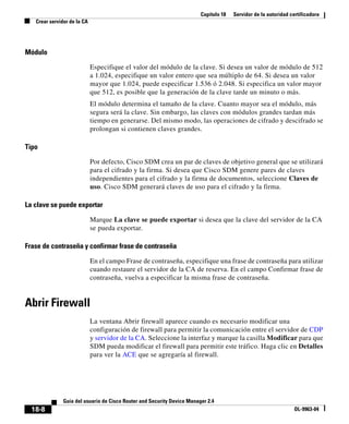 Capítulo 18 Servidor de la autoridad certificadora
Crear servidor de la CA
18-8
Guía del usuario de Cisco Router and Security Device Manager 2.4
OL-9963-04
Módulo
Especifique el valor del módulo de la clave. Si desea un valor de módulo de 512
a 1.024, especifique un valor entero que sea múltiplo de 64. Si desea un valor
mayor que 1.024, puede especificar 1.536 ó 2.048. Si especifica un valor mayor
que 512, es posible que la generación de la clave tarde un minuto o más.
El módulo determina el tamaño de la clave. Cuanto mayor sea el módulo, más
segura será la clave. Sin embargo, las claves con módulos grandes tardan más
tiempo en generarse. Del mismo modo, las operaciones de cifrado y descifrado se
prolongan si contienen claves grandes.
Tipo
Por defecto, Cisco SDM crea un par de claves de objetivo general que se utilizará
para el cifrado y la firma. Si desea que Cisco SDM genere pares de claves
independientes para el cifrado y la firma de documentos, seleccione Claves de
uso. Cisco SDM generará claves de uso para el cifrado y la firma.
La clave se puede exportar
Marque La clave se puede exportar si desea que la clave del servidor de la CA
se pueda exportar.
Frase de contraseña y confirmar frase de contraseña
En el campo Frase de contraseña, especifique una frase de contraseña para utilizar
cuando restaure el servidor de la CA de reserva. En el campo Confirmar frase de
contraseña, vuelva a especificar la misma frase de contraseña.
Abrir Firewall
La ventana Abrir firewall aparece cuando es necesario modificar una
configuración de firewall para permitir la comunicación entre el servidor de CDP
y servidor de la CA. Seleccione la interfaz y marque la casilla Modificar para que
SDM pueda modificar el firewall para permitir este tráfico. Haga clic en Detalles
para ver la ACE que se agregaría al firewall.
 