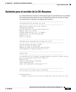 18-9
Guía del usuario de Cisco Router and Security Device Manager 2.4
OL-9963-04
Capítulo 18 Servidor de la autoridad certificadora
Crear servidor de la CA
Asistente para el servidor de la CA: Resumen
La ventana Resumen muestra la información que ha especificado en las pantallas
del asistente para que pueda revisar la información antes de enviarla al router.
A continuación, se muestra un ejemplo del resumen:
------------------------------------------------------------
Configuración del servidor de la CA
------------------------------------------------------------
Nombre del servidor de la CA: CASvr-a
Otorgamiento:Manual
URL de CDP:http://192.27.108.92/snrs.com
Nombre común (cn):CS1841
Unidad organizativa (ou): IT Support
Organización (o):Acme Enterprises
Estado (st): CA
País (c): EE.UU.
------------------------------------------------------------
Configuración avanzada del servidor de la CA
------------------------------------------------------------
URL de la base de datos: nvram:
Archivo de base de datos:pem
Nombre de usuario de base de datos:bjones
Contraseña de la base de datos:*********
------------------------------------------------------------
Claves RSA:
------------------------------------------------------------
El servidor de la CA genera automáticamente un par de claves de RSA
con los siguientes valores por defecto:
Módulo:1024
Tipo de clave:Objetivo general
Clave exportable:No
Frase de contraseña configurada:******
------------------------------------------------------------
ACE de paso en firewall para interfaces:
------------------------------------------------------------
FastEthernet0/0
permit tcp host 192.27.108.92 eq www host 192.27.108.91 gt 1024
 