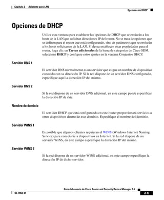 2-5
Guía del usuario de Cisco Router and Security Device Manager 2.4
OL-9963-04
Capítulo 2 Asistente para LAN
Opciones de DHCP
Opciones de DHCP
Utilice esta ventana para establecer las opciones de DHCP que se enviarán a los
hosts de la LAN que solicitan direcciones IP del router. No se trata de opciones que
se definen para el router que está configurando, sino de parámetros que se enviarán
a los hosts solicitantes de la LAN. Si desea establecer estas propiedades para el
router, haga clic en Tareas adicionales de la barra de categorías de Cisco SDM,
seleccione DHCP y configure estos ajustes en la ventana Conjuntos DHCP.
Servidor DNS 1
El servidor DNS normalmente es un servidor que asigna un nombre de dispositivo
conocido con su dirección IP. Si la red dispone de un servidor DNS configurado,
especifique aquí la dirección IP del mismo.
Servidor DNS 2
Si la red dispone de un servidor DNS adicional, en este campo puede especificar
la dirección IP de éste.
Nombre de dominio
El servidor DHCP que está configurando en este router proporcionará servicios a
otros dispositivos dentro de este dominio. Especifique el nombre del dominio.
Servidor WINS 1
Es posible que algunos clientes requieran el WINS (Windows Internet Naming
Service) para conectarse a dispositivos en Internet. Si la red dispone de un
servidor WINS, en este campo especifique la dirección IP del mismo.
Servidor WINS 2
Si la red dispone de un servidor WINS adicional, en este campo especifique la
dirección IP de dicho servidor.
 